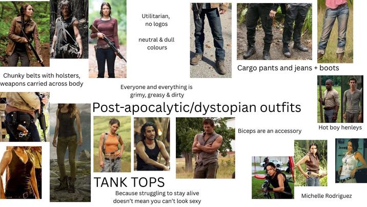Chunky belts with holsters, weapons carried across body Utilitarian, no logos neutral & dull colours Everyone and everything is grimy, greasy & dirty Cargo pants and jeans + boots Post-apocalytic/dystopian outfits TANK TOPS Because struggling to stay alive doesn't mean you can't look sexy Hot boy henleys Biceps are an accessory Michelle Rodriguez