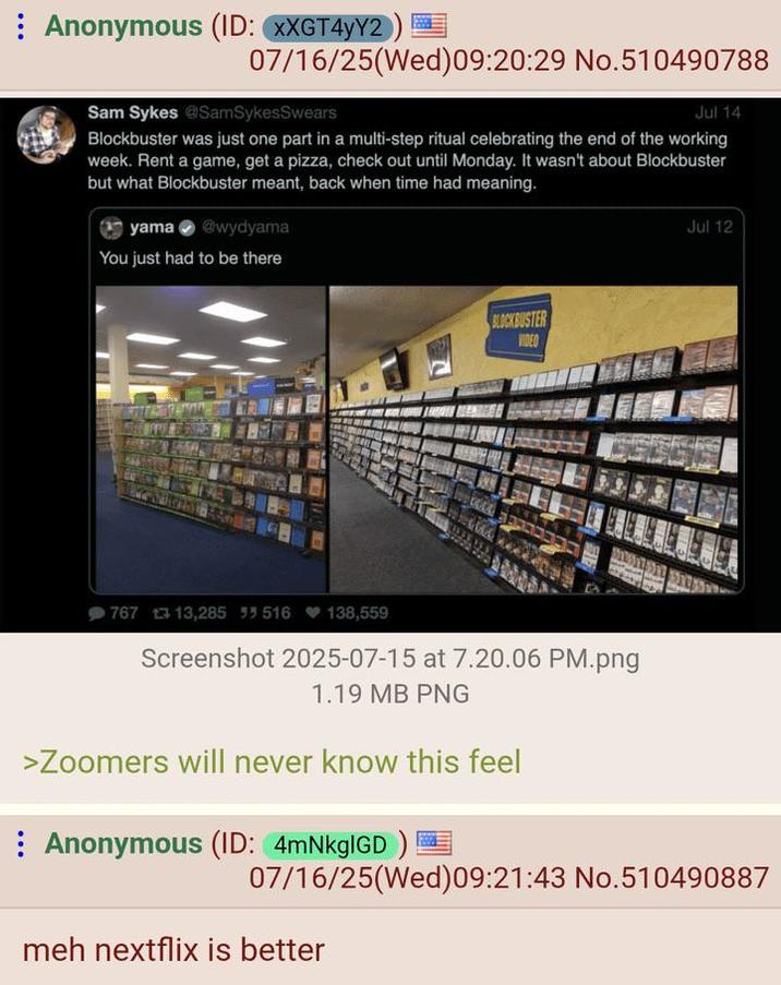 Anonymous (ID: XXGT4yY2 07/16/25(Wed)09:20:29 No.510490788 Sam Sykes @SamSykesSwears Jul 14 Blockbuster was just one part in a multi-step ritual celebrating the end of the working week. Rent a game, get a pizza, check out until Monday. It wasn't about Blockbuster but what Blockbuster meant, back when time had meaning. yama wydyama You just had to be there BLOCKBUSTER VIDEO 767 13,285 55 516 138,559 Screenshot 2025-07-15 at 7.20.06 PM.png 1.19 MB PNG >Zoomers will never know this feel Anonymous (ID: 4mNkgIGD) Jul 12 07/16/25(Wed) 09:21:43 No.510490887 meh nextflix is better