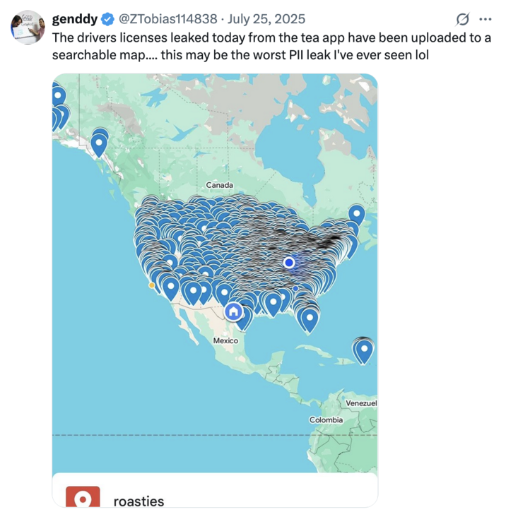July 25th, 2025 tweet by @ZTobias114838 X user @ZTobias114838 posted a screenshot of a Google map showing Tea app "roasties," writing, "The drivers licenses leaked today from the tea app have been uploaded to a searchable map.... this may be the worst PII leak I've ever seen lol."