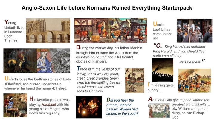 Anglo-Saxon Life before Normans Ruined Everything Starterpack Young Unferth lived in Lundene upon Thames. Unferth loves the bedtime stories of Lady Æthelflæd, and cursed under breath whenever he heard the name Æthelred. His favorite pastime was playing Hnefatafl with his young sister Magna, who beats him regularly. During the market day, his father Merthin brought him to trade the wools from the countryside, for the beautiful Scarlet clothes of Flanders. Trade is in the veins of our family, that's why my great, great, great grandpa Svein axed the fire-spitting beasts to sail across the seven seas to Danelaw. 4444AR FR+PIRKE FRYIFFARRY SXEL Eddu demik Did you hear the rumors, that the bastard William had landed in the south? Uncle Leofric has come to see us! ANA "Our King Harold had defeated King Harald, and you should flee north immediately. I'm feeling quite hungry... it's safe there. " And then God giveth poor Unferth the greatest gift of all gifts... btw William can go eat dung, so can Bishop Odo.