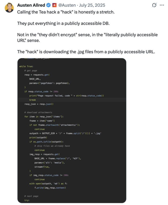 Tech entrepreneur Austen Allred posted a screenshot of how the data leak from the Tea app occurred, writing, "Calling the Tea hack a "hack" is honestly a stretch. They put everything in a publicly accessible DB. Not in the "they didn't encrypt" sense, in the "literally publicly accessible URL" sense. The "hack" is downloading the .jpg files from a publicly accessible URL."