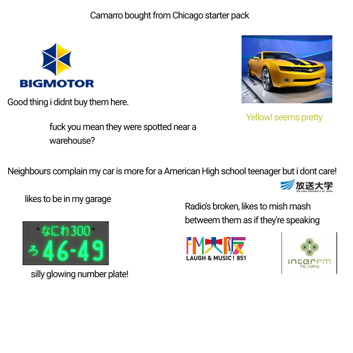 Camarro bought from Chicago starter pack BIGMOTOR Good thing i didnt buy them here. f--- you mean they were spotted near a warehouse? Yellow! seems pretty Neighbours complain my car is more for a American High school teenager but i dont care! likes to be in my garage ･なにわ300 346-49 silly glowing number plate! 放送大学 THE OPEN UNIVERSITY OF JAPAN Radio's broken, likes to mish mash betweem them as if they're speaking FM大阪 LAUGH & MUSIC! 851 Interem 76.1 MHz