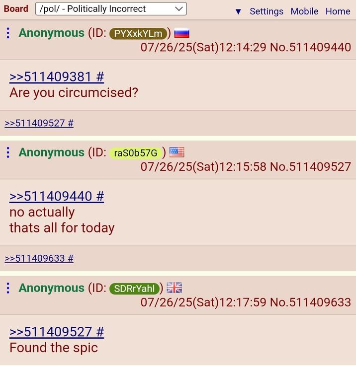 Board /pol/ - Politically Incorrect ▼ Settings Mobile Home Anonymous (ID: PYXXKYLM 07/26/25(Sat) 12:14:29 No.511409440 >>511409381 # Are you circumcised? >>511409527 # Anonymous (ID: ras0b57G) >>511409440 # no actually thats all for today 07/26/25(Sat) 12:15:58 No.511409527 >>511409633 # Anonymous (ID: SDRrYahl) >>511409527 # Found the s--- 07/26/25(Sat) 12:17:59 No.511409633