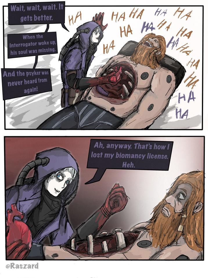 Wait, wait, wait. It gets better. When the Interrogator woke up, his soul was missing. на нана на на HA HA HA H/4 HAHA на And the psyker was never heard from again! @Raszard Ah, anyway. That's how I lost my biomancy license. Heh. HA на HA