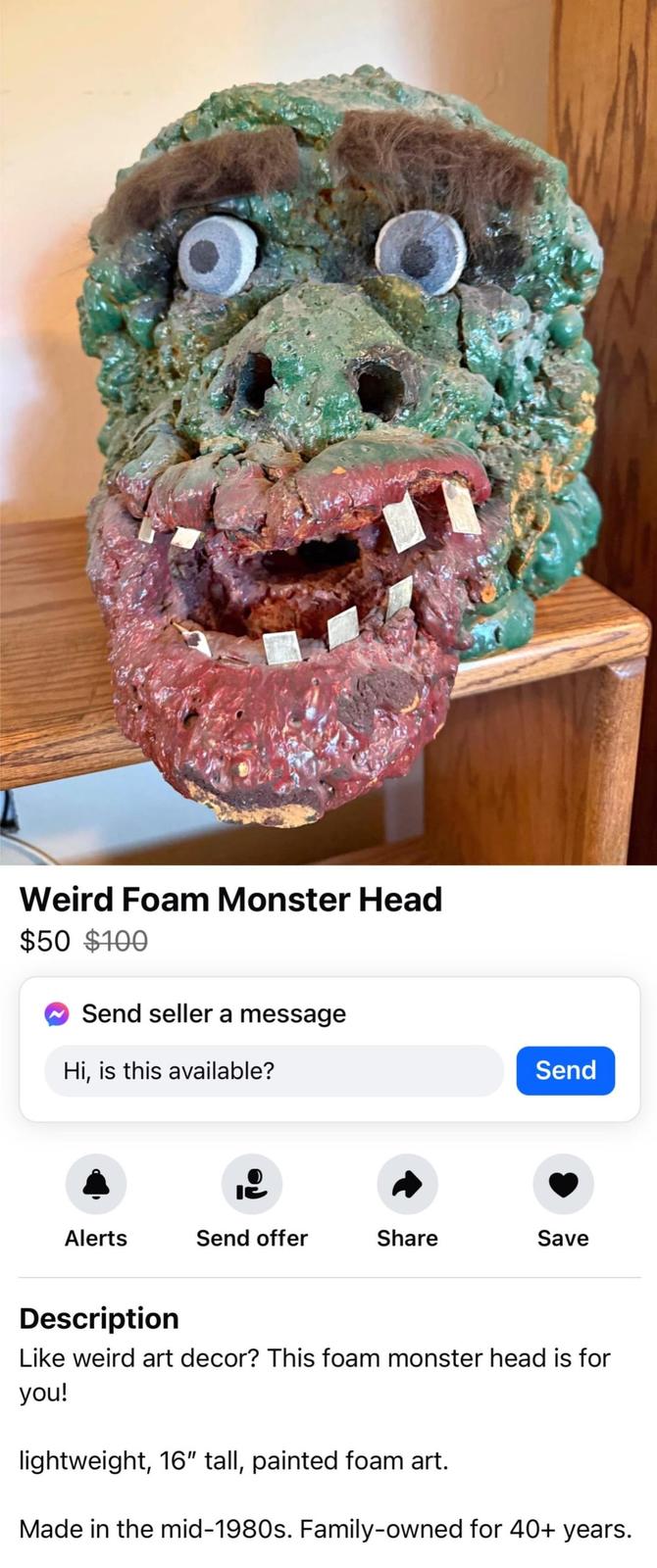 Weird Foam Monster Head $50 $100 Send seller a message Hi, is this available? Send Alerts Send offer Share Save Description Like weird art decor? This foam monster head is for you! lightweight, 16" tall, painted foam art. Made in the mid-1980s. Family-owned for 40+ years.