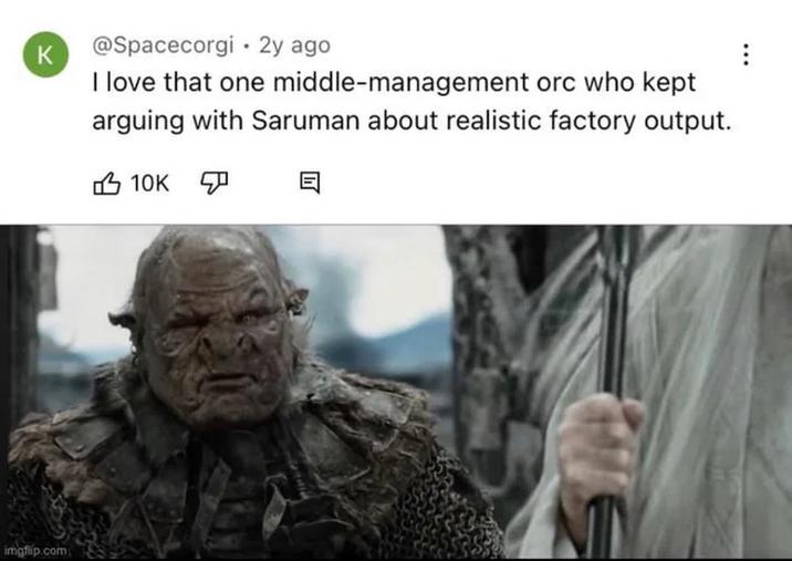 K @Spacecorgi • 2y ago I love that one middle-management orc who kept arguing with Saruman about realistic factory output. 10K ☑ 目 imgflip.com