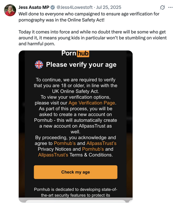 July 25th, 2025 tweet by @Jess4Lowestoft On July 25th, Labour MP for Lowestoft Jess Asato tweeted a screenshot of the message Pornhub users in the UK are receiving after the law went into effect, congratulating everyone who campaigned for age verification on adult sites.