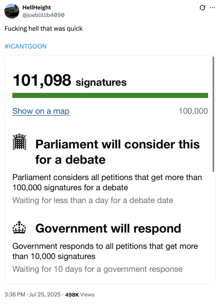 July 25th, 2025 tweet by @joeblillib4090 On July 25th, 2025, X user @joeblillib4090 posted a screenshot of the petition to repeal the UK's new Online Safety Act reaching the 100,000 signees it needs to enter the Parliament for debate. The caption on the tweet read, "F------ hell that was quick #ICANTGOON."