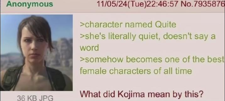Anonymous 11/05/24(Tue)22:46:57 No.7935876 >character named Quite >she's literally quiet, doesn't say a word >somehow becomes one of the best female characters of all time 36 KB JPG What did Kojima mean by this?