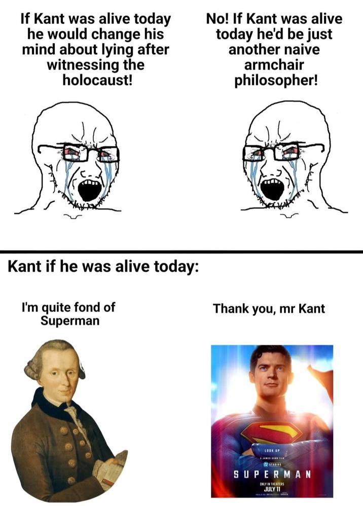 If Kant was alive today he would change his mind about lying after witnessing the holocaust! No! If Kant was alive today he'd be just another naive armchair philosopher! Kant if he was alive today: I'm quite fond of Superman Thank you, mr Kant LOOK UP A JAMES GOWN FILM SUPERMAN ONLY IN THEATERS JULY 11 ALDO IMAX