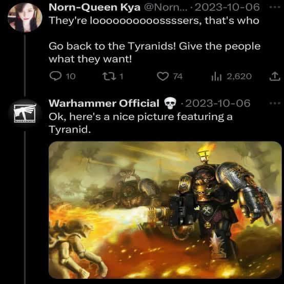 EN Norn-Queen Kya @Norn... 2023-10-06 They're loooooooooossssers, that's who Go back to the Tyranids! Give the people what they want! 10 271 74 ili 2,620 ↑ Warhammer Official 2023-10-06 Ok, here's a nice picture featuring a Tyranid.
