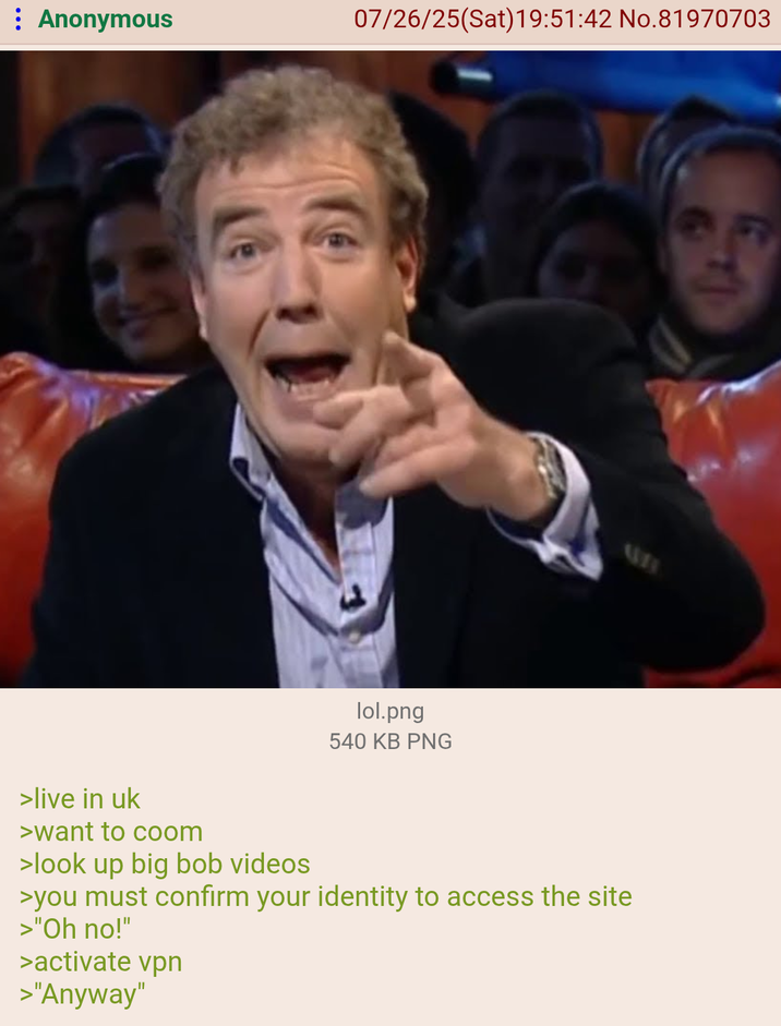 : Anonymous 07/26/25(Sat) 19:51:42 No.81970703 lol.png 540 KB PNG >live in uk >want to coom >look up big bob videos >you must confirm your identity to access the site >"Oh no!" >activate vpn >"Anyway"