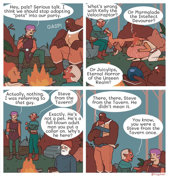 Hey, pals? Serious talk. I think we should stop adopting "pets" into our party. GASP! What's wrong with Kelly the Velociraptor? Or Marmalade the Intellect Devourer? 8 M Or Juicylips, Eternal Horror of the Unseen Realm? Actually, nothing. I was referring to that guy. Steve from the Tavern? Exactly. He's not a pet. He's a full blown adult man you put a collar on. Why's he here? There, there, Steve from the Tavern. He didn't mean it. You know, you were a Steve from the Tavern once. Ꮑ @tinybaer