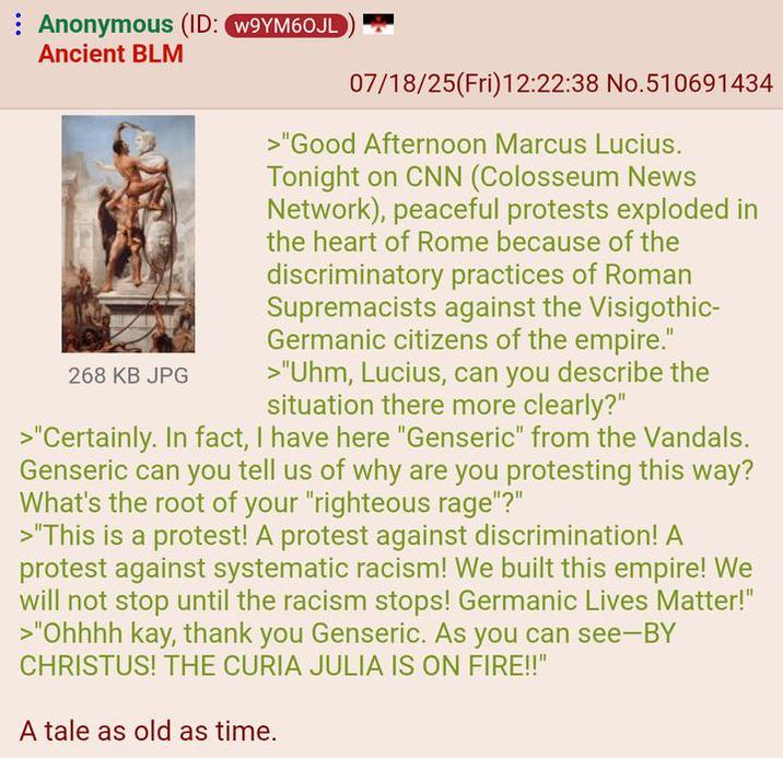 Anonymous (ID: W9YM60JL Ancient BLM 268 KB JPG 07/18/25(Fri)12:22:38 No.510691434 >"Good Afternoon Marcus Lucius. Tonight on CNN (Colosseum News Network), peaceful protests exploded in the heart of Rome because of the discriminatory practices of Roman Supremacists against the Visigothic- Germanic citizens of the empire." >"Uhm, Lucius, can you describe the situation there more clearly?" >"Certainly. In fact, I have here "Genseric" from the Vandals. Genseric can you tell us of why are you protesting this way? What's the root of your "righteous rage"?" >"This is a protest! A protest against discrimination! A protest against systematic racism! We built this empire! We will not stop until the racism stops! Germanic Lives Matter!" >"Ohhhh kay, thank you Genseric. As you can see-BY CHRISTUS! THE CURIA JULIA IS ON FIRE!!" A tale as old as time.