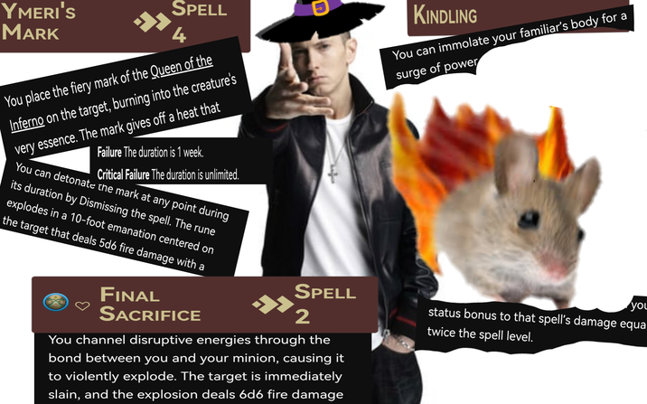 YMERI'S MARK SPELL 4 You place the fiery mark of the Queen of the Inferno on the target, burning into the creature's very essence. The mark gives off a heat that Failure The duration is 1 week. Critical Failure The duration is unlimited. You can detonate the mark at any point during its duration by Dismissing the spell. The rune explodes in a 10-foot emanation centered on the target that deals 5d6 fire damage with a FINAL SACRIFICE KINDLING You can immolate your familiar's body for a surge of power SPELL » you 2 status bonus to that spell's damage equal twice the spell level. You channel disruptive energies through the bond between you and your minion, causing it to violently explode. The target is immediately slain, and the explosion deals 6d6 fire damage