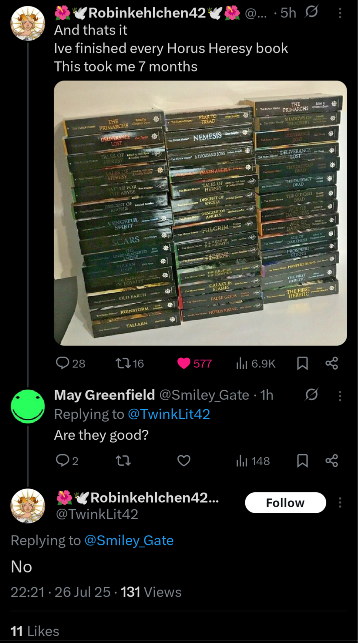 ✔Robinkehlchen42 And thats it @....5h0: Ive finished every Horus Heresy book This took me 7 months Bd by THE PRIMARCHS as Dun Can Thurgy DELIVERANCE LOST Counter The way FEAR TO TREAD The How Hay Romas Iration The Hoss Hanke NEMESIS FALLEN ANGELS TALES OF by Hicky HERESY &Under Price DESCENT OF ANGELS Sa TALES OF HERESY TALES OF HERESY Lindayalay by Nick Kyme & Candoy Friendly BATTLE FOR THE ABYSS DESCENT OF ANGELS VENGEFUL SPIRIT SCARS THE UNREMEMBERED EMPIRE VULKAN LIVES How ATHOUSAND SONS HU Ayme DESCENT OF ANGELS TRFULGRIM THE FLIGHT OF THE EISENSTEIN THE ELIGHT GE THE RISENSTEIN Craham Mate THE BURDEN OF LOYALTY The Hoa HRY THE ACTORS OLD EARTH The How HORNY GALAXY IN FLAMES Ben Gewitter RUINSTORM TALLARN FALSE GODS Tie Her Man HORUS RISING 4 THE PRIMARCHS C The HR SHADOWS OF TREACHERY DELIVERANCE LOST DELIVERANCE LOST THE OUTCAST DEAD THE OUTCAST DEAD THE OUTCAST DEAD AGE OF DARKNESS AGE OF TaN DARKNESS DICHONIUM AGE OF DARKNESS CD PROSPERO BURNS TH PROSPERO BURNS THE FIRST HERETIC THE FIRST HERETIC 28 1716 577 ılı 6.9K ☐ 8 May Greenfield @Smiley_Gate - 1h Replying to @TwinkLit42 Are they good? 2 27 Robinkehlchen42... @TwinkLit42 Replying to @Smiley_Gate No 22:21.26 Jul 25.131 Views 11 Likes Il 148 Follow