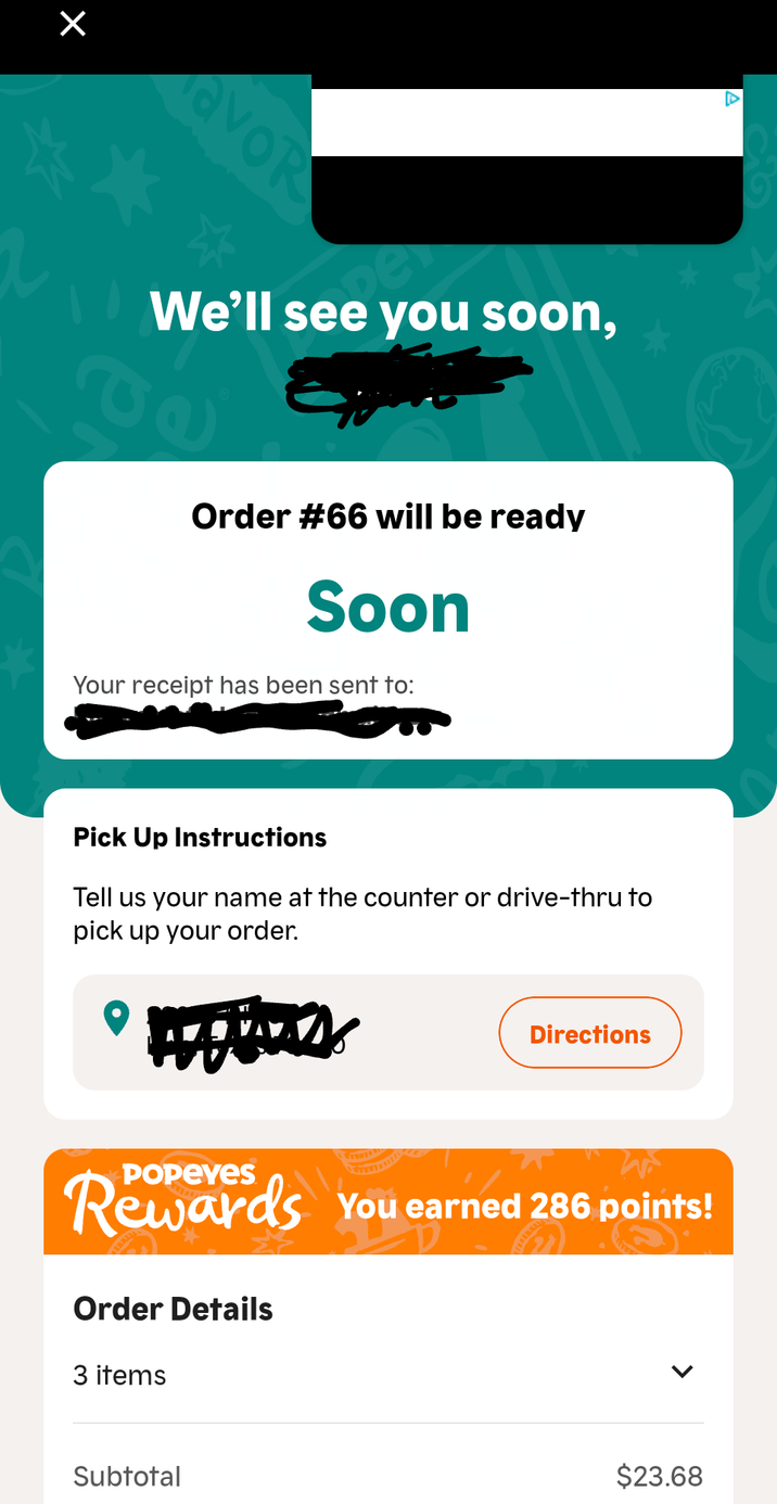 Х avor We'll see you soon, Order #66 will be ready Soon Your receipt has been sent to: Pick Up Instructions Tell us your name at the counter or drive-thru to pick up your order. A Directions POPEYES Rewards You earned 286 points! Order Details 3 items Subtotal $23.68
