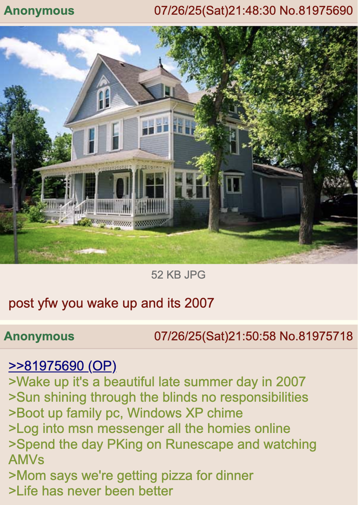 Anonymous 07/26/25(Sat)21:48:30 No.81975690 52 KB JPG post yfw you wake up and its 2007 Anonymous 07/26/25(Sat)21:50:58 No.81975718 >>81975690 (OP) >Wake up it's a beautiful late summer day in 2007 >Sun shining through the blinds no responsibilities >Boot up family pc, Windows XP chime >Log into msn messenger all the homies online >Spend the day PKing on Runescape and watching AMVS >Mom says we're getting pizza for dinner >Life has never been better