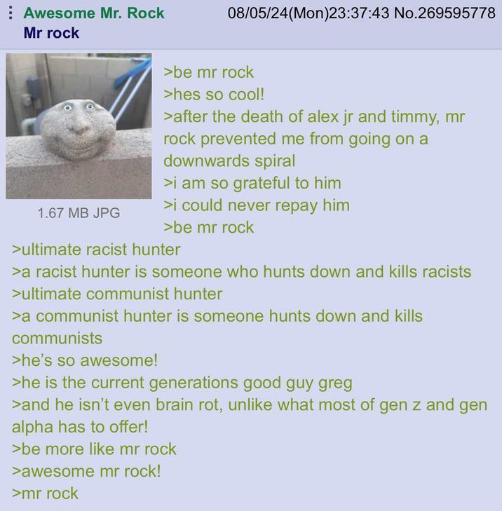 Awesome Mr. Rock Mr rock 08/05/24(Mon)23:37:43 No.269595778 1.67 MB JPG >be mr rock >hes so cool! >after the death of alex jr and timmy, mr rock prevented me from going on a downwards spiral >i am so grateful to him >i could never repay him >be mr rock >ultimate racist hunter >a racist hunter is someone who hunts down and kills racists >ultimate communist hunter >a communist hunter is someone hunts down and kills communists >he's so awesome! >he is the current generations good guy greg >and he isn't even brain rot, unlike what most of gen z and gen alpha has to offer! >be more like mr rock >awesome mr rock! >mr rock