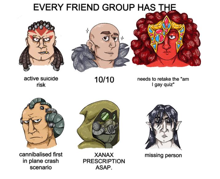 EVERY FRIEND GROUP HAS THE active suicide risk 10/10 + M needs to retake the "am I gay quiz" cannibalised first in plane crash scenario XANAX PRESCRIPTION ASAP. missing person