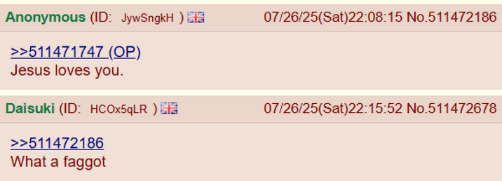 Anonymous (ID: JywSngkH) >>511471747 (OP) Jesus loves you. Daisuki (ID: HCOx5qLR) >>511472186 What a f----- 07/26/25(Sat)22:08:15 No.511472186 07/26/25(Sat)22:15:52 No.511472678