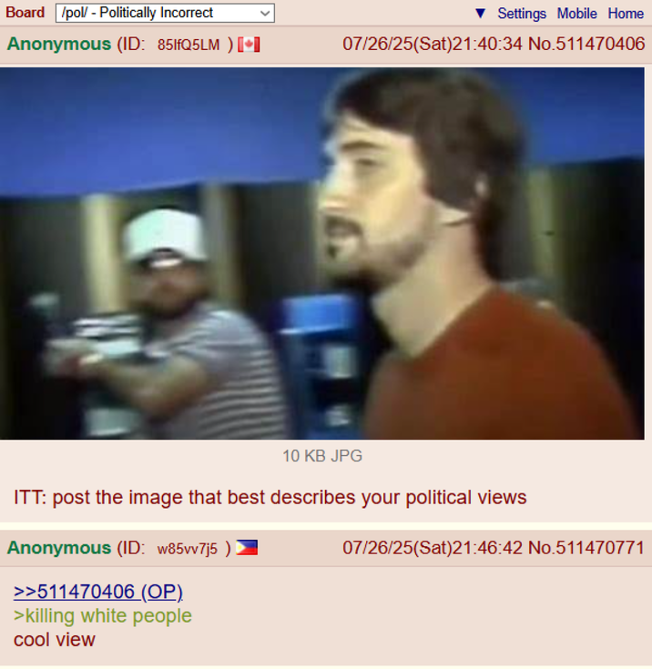 Board /pol/ - Politically Incorrect Anonymous (ID: 851fQ5LM ) [ Settings Mobile Home 07/26/25(Sat)21:40:34 No.511470406 10 KB JPG ITT: post the image that best describes your political views Anonymous (ID: w85vv7j5) >>511470406 (OP). >killing white people cool view 07/26/25(Sat)21:46:42 No.511470771