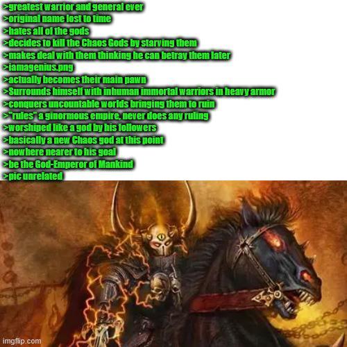 >greatest warrior and general ever >original name lost to time >hates all of the gods >decides to kill the Chaos Gods by starving them >makes deal with them thinking he can betray them later >iamagenius.png >actually becomes their main pawn >Surrounds himself with inhuman immortal warriors in heavy armor >conquers uncountable worlds bringing them to ruin rules" a ginormous empire, never does any ruling >worshiped like a god by his followers >basically a new Chaos god at this point >nowhere nearer to his goal > be the God-Emperor of Mankind pic unrelated imgflip.com 150
