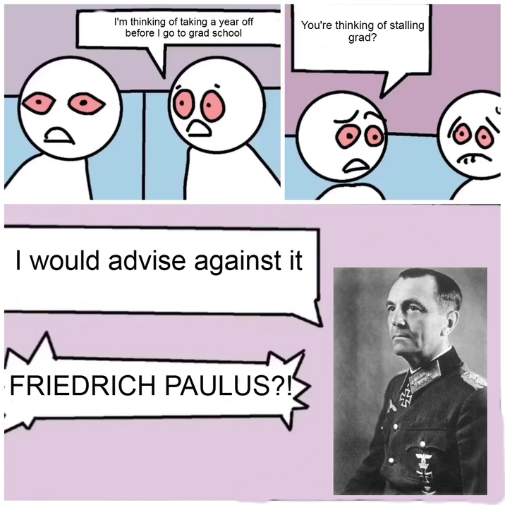 I'm thinking of taking a year off before I go to grad school You're thinking of stalling grad? I would advise against it M FRIEDRICH PAULUS?!