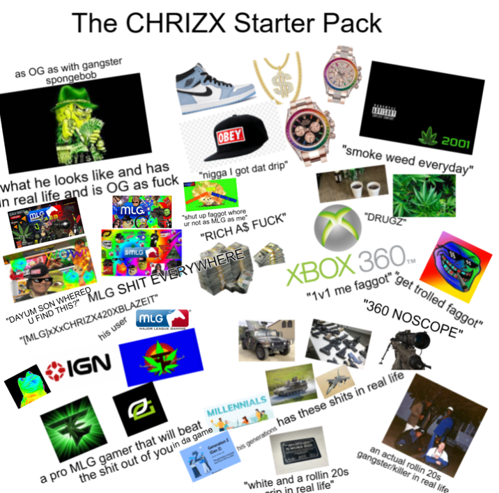 The CHRIZX Starter Pack as OG as with gangster spongebob what he looks like and has in real life and is OG as f--- CALL BUTY MLG OBEY "n---- I got dat drip" 2001 "smoke weed everyday" MLG. "shut up f----- w---- ur not as MLG as me "DRUGZ XBOX 360 "1v1 me f-----" SMLG "RICH AS F---" U FIND THIS?" MLG S--- EVERYWHERE "DAYUM SON WHERED "[MLG]XXXCHRIZX420XBLAZEIT" his user IGN MLG MAJOR LEAGUE GAMING a pro MLG gamer that will beat the s--- out of you in da game MILLENNIALS Generation Gen 2) his generations "get trolled f-----" "360 NOSCOPE" has these s---- in real life "white and a rollin 20s rin in real life" an actual rollin 20s gangster/killer in real life