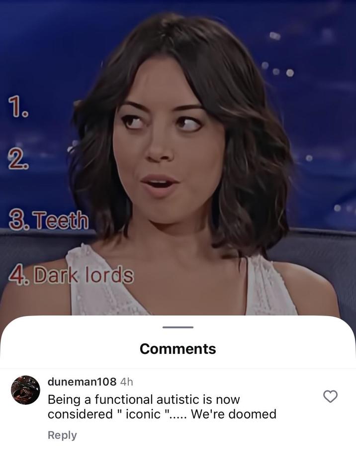 1. 20 3.Teeth 4. Dark lords Comments duneman108 4h Being a functional autistic is now considered " iconic "..... We're doomed Reply