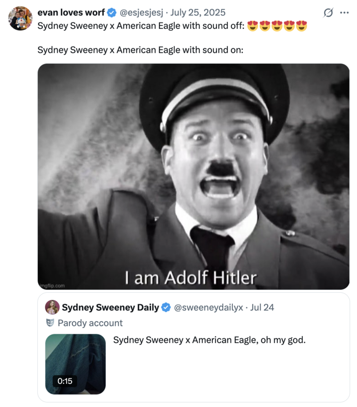 July 26th, 2025 tweet by @esjesjesj X user @esjesjesj posted the "I am Adolf Hitler":https://knowyourmeme.com/memes/i-am-adolf-hitler-commander-of-the-third-reich meme to imply that Sydney Sweeney's American Eagle advertisement is a racist dogwhistle. The post gathered over 60,000 likes in a day.