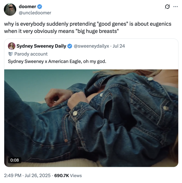 July 26th, 2025 tweet by @uncledoomer X account @uncledoomer responded to the backlash Sydney Sweeney received over her American Eagle "Great Jeans" advertisement, writing, "why is everybody suddenly pretending "good genes" is about eugenics when it very obviously means "big huge breasts."