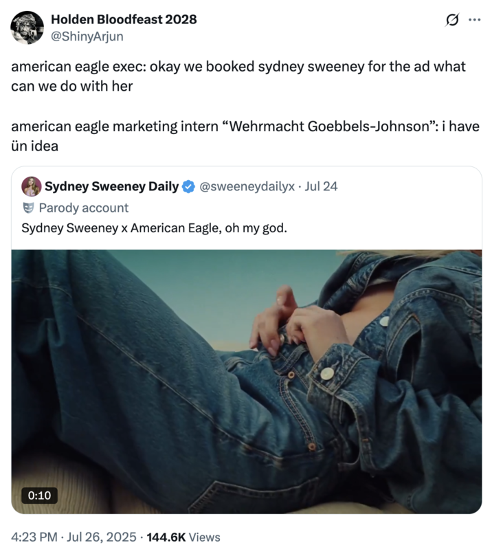 July 26th, 2025 tweet by @ShinyArjun X user @ShinyArjun posted a tweet about Sydney Sweeney's American Eagle advertisement, writing, "american eagle exec: okay we booked sydney sweeney for the ad what can we do with her / american eagle marketing intern “Wehrmacht Goebbels-Johnson”: i have ün idea."