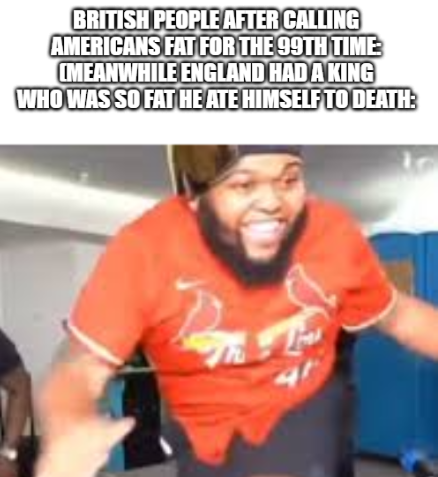 BRITISH PEOPLE AFTER CALLING AMERICANS FAT FOR THE 99TH TIME: CMEANWHILE ENGLAND HAD A KING WHO WAS SO FAT HE ATE HIMSELF TO DEATH: