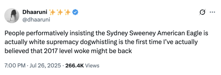 July 26th, 2025 tweet by @dhaaruni X user @dhaaruni reacted to the backlash against Sydney Sweeney's American Eagle advertisement, writing, "People performatively insisting the Sydney Sweeney American Eagle is actually white supremacy dogwhistling is the first time I’ve actually believed that 2017 level woke might be back." The post gathered over 5,000 likes in a day.