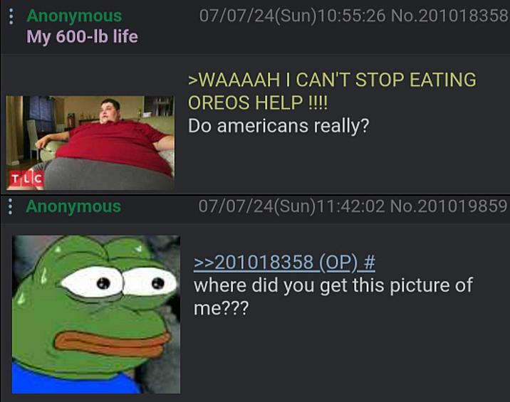 : Anonymous My 600-lb life 07/07/24(Sun)10:55:26 No.201018358 >WAAAAH I CAN'T STOP EATING OREOS HELP !!!! Do americans really? TLC Anonymous 07/07/24(Sun)11:42:02 No.201019859 >>201018358 (OP) # where did you get this picture of me???