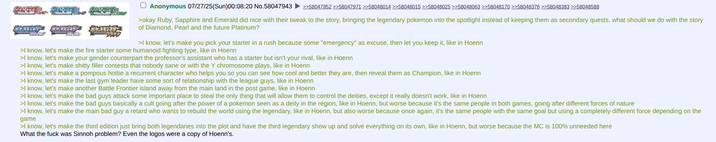 Anonymous 07/27/25(Sun)00:08:20 No.58047943 >>58047952 >>58047971 >>58048014 >>58048015 >>58048025 >>58048063 >>58048170 >>58048376 >>58048383 >>58048588 >okay Ruby, Sapphire and Emerald did nice with their tweak to the story, bringing the legendary pokemon into the spotlight instead of keeping them as secondary quests, what should we do with the story of Diamond, Pearl and the future Platinum? >I know, let's make you pick your starter in a rush because some "emergency" as excuse, then let you keep it, like in Hoenn >I know, let's make the fire starter some humanoid fighting type, like in Hoenn >I know, let's make your gender counterpart the professor's assistant who has a starter but isn't your rival, like in Hoenn >I know, let's make s----- filler contests that nobody sane or with the Y chromosome plays, like in Hoenn >I know, let's make a pompous hottie a recurrent character who helps you so you can see how cool and better they are, then reveal them as Champion, like in Hoenn >I know, let's make the last gym leader have some sort of relationship with the league guys, like in Hoenn >I know, let's make another Battle Frontier island away from the main land in the post game, like in Hoenn >I know, let's make the bad guys attack some important place to steal the only thing that will allow them to control the deities, except it really doesn't work, like in Hoenn >I know, let's make the bad guys basically a cult going after the power of a pokemon seen as a deity in the region, like in Hoenn, but worse because it's the same people in both games, going after different forces of nature >I know, let's make the main bad guy a retard who wants to rebuild the world using the legendary, like in Hoenn, but also worse because once again, it's the same people with the same goal but using a completely different force depending on the game >I know, let's make the third edition just bring both legendaries into the plot and have the third legendary show up and solve everything on its own, like in Hoenn, but worse because the MC is 100% unneeded here What the f--- was Sinnoh problem? Even the logos were a copy of Hoenn's.