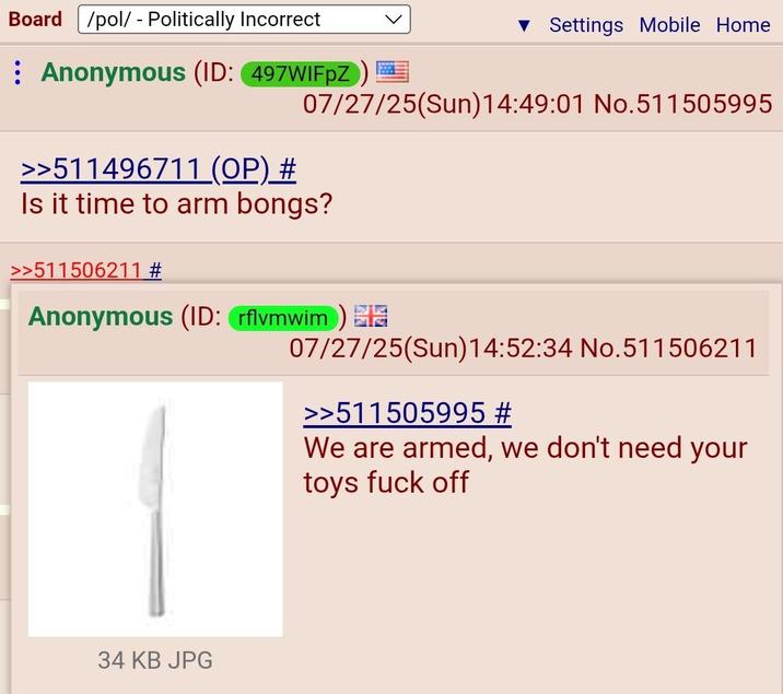 Board /pol/ - Politically Incorrect Anonymous (ID: 497WIFPZ) >>511496711 (OP) # ▼ Settings Mobile Home 07/27/25(Sun) 14:49:01 No.511505995 Is it time to arm bongs? >>511506211 # Anonymous (ID: rflvmwim) 07/27/25(Sun)14:52:34 No.511506211 >>511505995 # We are armed, we don't need your toys f--- off 34 KB JPG