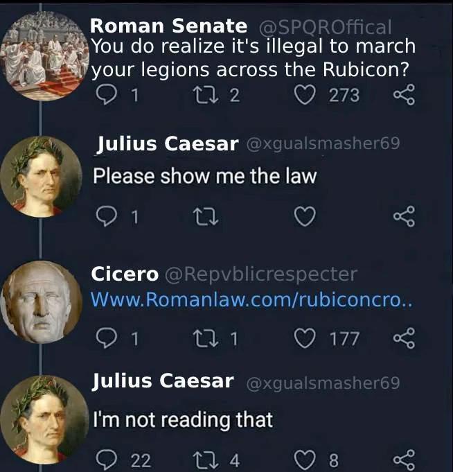Roman Senate @SPQROffical You do realize it's illegal to march your legions across the Rubicon? 272 273 Julius Caesar @xgualsmasher69 Please show me the law 1 27 go Cicero @Repvblicrespecter Www.Romanlaw.com/rubiconcro.. 1 271 177 Julius Caesar @xgualsmasher69 I'm not reading that 22 274 8 go