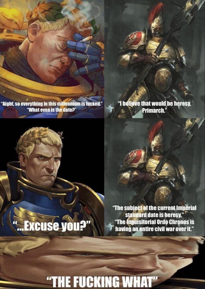 "Aight, so everything in this millennium is f-----." "What even is the date?" "I believe that would be heresy, Primarch." " ...Excuse you?" "The subject of the current Imperial standard date is heresy." "The Inquisitorial Ordo Chronos is having an entire civil war over it." "THE F------ WHAT"