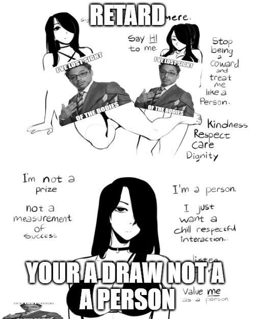 RETARD I'VE LOST SIGHT I'm not a prize not a measurement of Success Say HI to me. I'VE LOST SIGHT OF THE BODIES OF THE BODIES Stop being Coward and treat me like a Person. Kindness Respect care Dignity I'm a person. I just want a chill respectful interaction.. YOUR A DRAW NOTA A PERSON Value me as a person