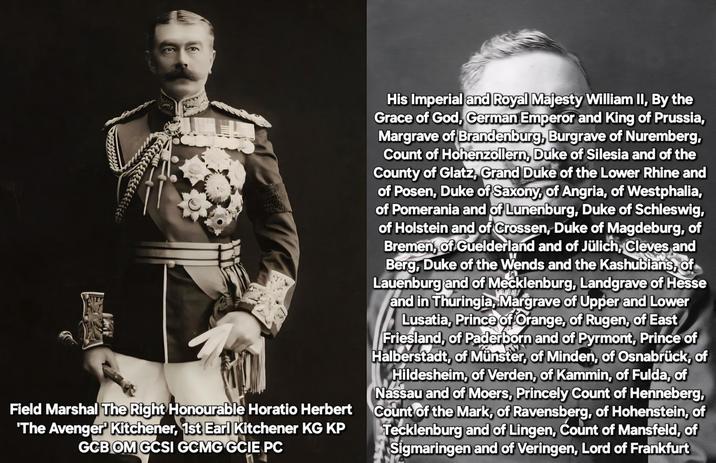 Field Marshal The Right Honourable Horatio Herbert 'The Avenger' Kitchener, 1st Earl Kitchener KG KP GCB OM GCSI GCMG GCIE PC His Imperial and Royal Majesty William II, By the Grace of God, German Emperor and King of Prussia, Margrave of Brandenburg, Burgrave of Nuremberg, Count of Hohenzollern, Duke of Silesia and of the County of Glatz, Grand Duke of the Lower Rhine and of Posen, Duke of Saxony, of Angria, of Westphalia, of Pomerania and of Lunenburg, Duke of Schleswig, of Holstein and of Crossen, Duke of Magdeburg, of Bremen, of Guelderland and of Jülich, Cleves and Berg, Duke of the Wends and the Kashubians, of Lauenburg and of Mecklenburg, Landgrave of Hesse and in Thuringia, Margrave of Upper and Lower Lusatia, Prince of Orange, of Rugen, of East Friesland, of Paderborn and of Pyrmont, Prince of Halberstadt, of Münster, of Minden, of Osnabrück, of Hildesheim, of Verden, of Kammin, of Fulda, of Nassau and of Moers, Princely Count of Henneberg, Count of the Mark, of Ravensberg, of Hohenstein, of Tecklenburg and of Lingen, Count of Mansfeld, of Sigmaringen and of Veringen, Lord of Frankfurt