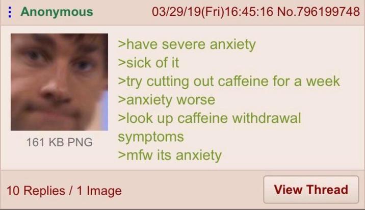 : Anonymous 161 KB PNG 10 Replies 1 Image 03/29/19(Fri)16:45:16 No.796199748 >have severe anxiety >sick of it >try cutting out caffeine for a week >anxiety worse >look up caffeine withdrawal symptoms >mfw its anxiety View Thread