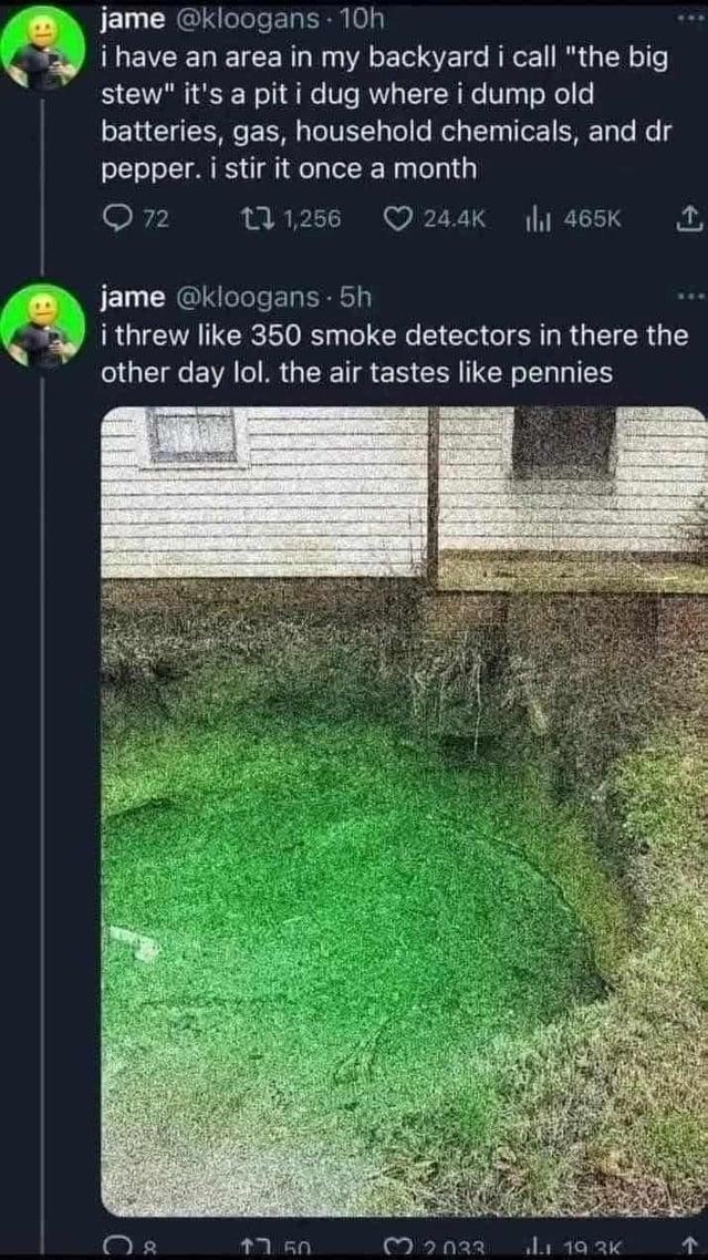 jame @kloogans - 10h i have an area in my backyard i call "the big stew" it's a pit i dug where i dump old batteries, gas, household chemicals, and dr pepper. i stir it once a month 72 11,256 24.4K ihil 465K 1 jame @kloogans. 5h i threw like 350 smoke detectors in there the other day lol. the air tastes like pennies 08 ↑7.50 32033 1.1 19.3K ↑