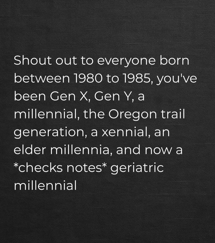 Shout out to everyone born between 1980 to 1985, you've been Gen X, Gen Y, a millennial, the Oregon trail generation, a xennial, an elder millennia, and now a *checks notes* geriatric millennial