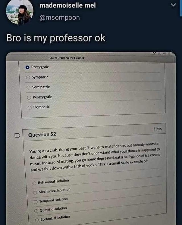 mademoiselle mel @msompoon Bro is my professor ok n Prezygotic Sympatric Quiz: Practice for Exam 3 Semipatric Postzygotic Homeotic Question 52 1 pts You're at a club, doing your best "I-want-to-mate" dance, but nobody wants to dance with you because they don't understand what your dance is supposed to mean. Instead of mating, you go home depressed, eat a half-gallon of ice cream, and wash it down with a fifth of vodka. This is a small-scale example of: Behavioral isolation Mechanical isolation Temporal isolation Gametic isolation Ecological isolation L