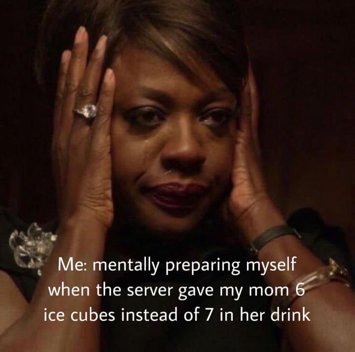 Me: mentally preparing myself when the server gave my mom 6 ice cubes instead of 7 in her drink