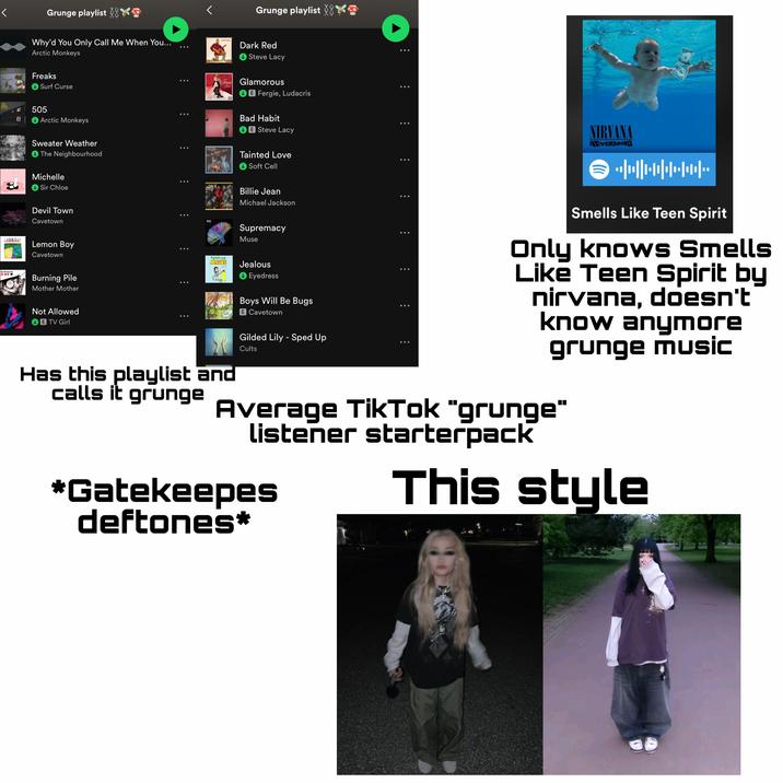 < Grunge playlist K Grunge playlist Why'd You Only Call Me When You... DORKRED Dark Red Arctic Monkeys Freaks ↓ Surf Curse 505 Arctic Monkeys Sweater Weather The Neighbourhood Michelle Sir Chloe Devil Town Cavetown 4EMON BOY LEMON BOY Lemon Boy Cavetown MOTHER MOTHER OMY Burning Pile Mother Mother Not Allowed B TV Girl Steve Lacy Fergie Glamorous Non-Stop Exotic Cabaret Fergie, Ludacris Bad Habit E Steve Lacy Tainted Love Soft Cell Billie Jean Michael Jackson Supremacy Muse Eyodross JEALOUS Jealous Eyedress Has this playlist and calls it grunge Boys Will Be Bugs E Cavetown Gilded Lily - Sped Up Cults NIRVANA NEVERMINO ⇒ •HW+W. Smells Like Teen Spirit Only knows Smells Like Teen Spirit by nirvana, doesn't know anymore grunge music Average TikTok "grunge" listener starterpack *Gatekeepes This style deftones*