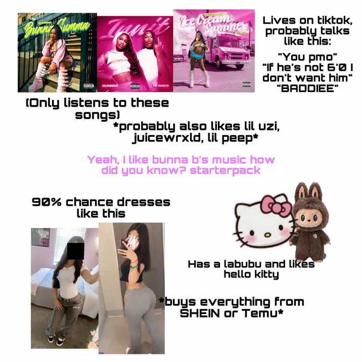 BUNNAB Bunni Kumma BUNNA SUMMA Jan't Ice Cranmer PARENT ADVISORY BUNNAB PARENTAL ADVISORY EXPLICIT CONTENT YK NIECE Summer Ice Cream DELUXE BUNNE PARENTAL ADVISORY COPLICIT CONTENT Lives on tiktok, probably talks like this: "You pmo" "If he's not 6'0 I don't want him" "BADDIEE" (Only listens to these songs) *probably also likes lil uzi, juicewrxld, lil peep* Yeah, I like bunna b's music how did you know? starterpack 90% chance dresses like this ilunitazul Boffer ally, yy Has a labubu and likes hello kitty *buys everything from SHEIN or Temu*