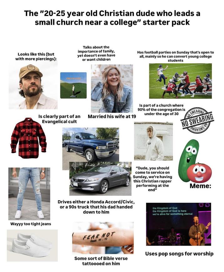 The "20-25 year old Christian dude who leads a small church near a college" starter pack Looks like this (but with more piercings): Talks about the importance of family, yet doesn't even have or want children Has football parties on Sunday that's open to all, mainly so he can convert young college students CRD OFCOM Is clearly part of an Evangelical cult Married his wife at 19 Wayyy too tight jeans Is part of a church where 90% of the congregation is under the age of 30 SWEARING NO SWEARING "Dude, you should come to service on Sunday, we're having this Christian rapper performing at the end" Meme: Drives either a Honda Accord/Civic, or a 90s truck that his dad handed down to him the Kingdom of God the Kingdom of God is here we're alive for something eternal FEAR NOT leaiah 41: 10 Some sort of Bible verse tattoooed on him Uses pop songs for worship